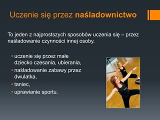 Uczenie się przez naśladownictwo
• uczenie się przez małe
dziecko czesania, ubierania,
• naśladowanie zabawy przez
dwulatka,
• taniec,
• uprawianie sportu.
To jeden z najprostszych sposobów uczenia się – przez
naśladowanie czynności innej osoby.
 
