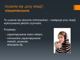 Uczenie się „przy okazji”,
niezamierzone
• zapamiętywanie treści reklam,
• mimowolne zapamiętywanie
melodii, piosenek,
dowcipów itp.
To uczenie się uboczne (mimowolne) – następuje przy okazji
wykonywania jakichś czynności.
Przykłady:
 