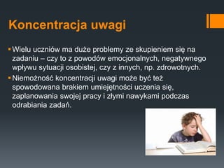 Koncentracja uwagi
Wielu uczniów ma duże problemy ze skupieniem się na
zadaniu – czy to z powodów emocjonalnych, negatywnego
wpływu sytuacji osobistej, czy z innych, np. zdrowotnych.
Niemożność koncentracji uwagi może być też
spowodowana brakiem umiejętności uczenia się,
zaplanowania swojej pracy i złymi nawykami podczas
odrabiania zadań.
 