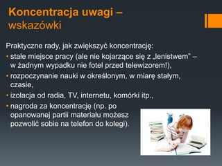 Koncentracja uwagi –
wskazówki
Praktyczne rady, jak zwiększyć koncentrację:
• stałe miejsce pracy (ale nie kojarzące się z „lenistwem” –
w żadnym wypadku nie fotel przed telewizorem!),
• rozpoczynanie nauki w określonym, w miarę stałym,
czasie,
• izolacja od radia, TV, internetu, komórki itp.,
• nagroda za koncentrację (np. po
opanowanej partii materiału możesz
pozwolić sobie na telefon do kolegi).
 