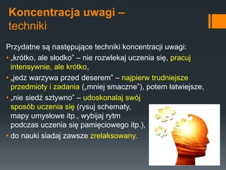 Koncentracja uwagi –
techniki
Przydatne są następujące techniki koncentracji uwagi:
• „krótko, ale słodko” – nie rozwlekaj uczenia się, pracuj
intensywnie, ale krótko,
• „jedz warzywa przed deserem” – najpierw trudniejsze
przedmioty i zadania („mniej smaczne”), potem łatwiejsze,
• „nie siedź sztywno” – udoskonalaj swój
sposób uczenia się (rysuj schematy,
mapy umysłowe itp., wybijaj rytm
podczas uczenia się pamięciowego itp.),
• do nauki siadaj zawsze zrelaksowany.
 