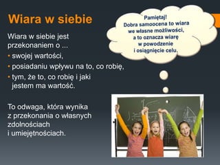 Wiara w siebie
Wiara w siebie jest
przekonaniem o ...
• swojej wartości,
• posiadaniu wpływu na to, co robię,
• tym, że to, co robię i jaki
jestem ma wartość.
To odwaga, która wynika
z przekonania o własnych
zdolnościach
i umiejętnościach.
 