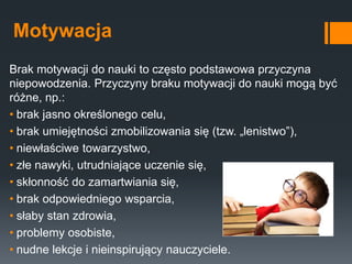 Motywacja
Brak motywacji do nauki to często podstawowa przyczyna
niepowodzenia. Przyczyny braku motywacji do nauki mogą być
różne, np.:
• brak jasno określonego celu,
• brak umiejętności zmobilizowania się (tzw. „lenistwo”),
• niewłaściwe towarzystwo,
• złe nawyki, utrudniające uczenie się,
• skłonność do zamartwiania się,
• brak odpowiedniego wsparcia,
• słaby stan zdrowia,
• problemy osobiste,
• nudne lekcje i nieinspirujący nauczyciele.
 