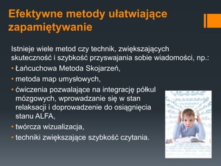 Efektywne metody ułatwiające
zapamiętywanie
Istnieje wiele metod czy technik, zwiększających
skuteczność i szybkość przyswajania sobie wiadomości, np.:
• Łańcuchowa Metoda Skojarzeń,
• metoda map umysłowych,
• ćwiczenia pozwalające na integrację półkul
mózgowych, wprowadzanie się w stan
relaksacji i doprowadzenie do osiągnięcia
stanu ALFA,
• twórcza wizualizacja,
• techniki zwiększające szybkość czytania.
 