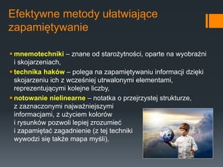 Efektywne metody ułatwiające
zapamiętywanie
 mnemotechniki – znane od starożytności, oparte na wyobraźni
i skojarzeniach,
 technika haków – polega na zapamiętywaniu informacji dzięki
skojarzeniu ich z wcześniej utrwalonymi elementami,
reprezentującymi kolejne liczby,
 notowanie nielinearne – notatka o przejrzystej strukturze,
z zaznaczonymi najważniejszymi
informacjami, z użyciem kolorów
i rysunków pozwoli lepiej zrozumieć
i zapamiętać zagadnienie (z tej techniki
wywodzi się także mapa myśli),
 