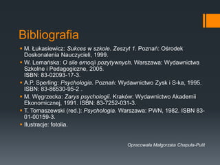 Bibliografia
 M. Łukasiewicz: Sukces w szkole. Zeszyt 1. Poznań: Ośrodek
Doskonalenia Nauczycieli, 1999.
 W. Lemańska: O sile emocji pozytywnych. Warszawa: Wydawnictwa
Szkolne i Pedagogiczne, 2005.
ISBN: 83-02093-17-3.
 A.P. Sperling: Psychologia. Poznań: Wydawnictwo Zysk i S-ka, 1995.
ISBN: 83-86530-95-2 .
 M. Węgrzecka: Zarys psychologii. Kraków: Wydawnictwo Akademii
Ekonomicznej, 1991. ISBN: 83-7252-031-3.
 T. Tomaszewski (red.): Psychologia. Warszawa: PWN, 1982. ISBN 83-
01-00159-3.
 Ilustracje: fotolia.
Opracowała Małgorzata Chapuła-Pulit
 