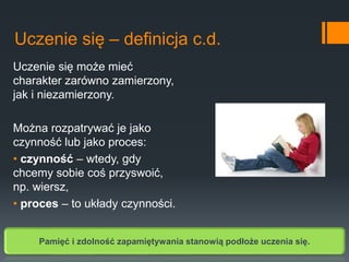 Uczenie się może mieć
charakter zarówno zamierzony,
jak i niezamierzony.
Można rozpatrywać je jako
czynność lub jako proces:
• czynność – wtedy, gdy
chcemy sobie coś przyswoić,
np. wiersz,
• proces – to układy czynności.
Uczenie się – definicja c.d.
Pamięć i zdolność zapamiętywania stanowią podłoże uczenia się.
 