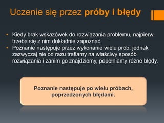 Uczenie się przez próby i błędy
• Kiedy brak wskazówek do rozwiązania problemu, najpierw
trzeba się z nim dokładnie zapoznać.
• Poznanie następuje przez wykonanie wielu prób, jednak
zazwyczaj nie od razu trafiamy na właściwy sposób
rozwiązania i zanim go znajdziemy, popełniamy różne błędy.
Poznanie następuje po wielu próbach,
poprzedzonych błędami.
 