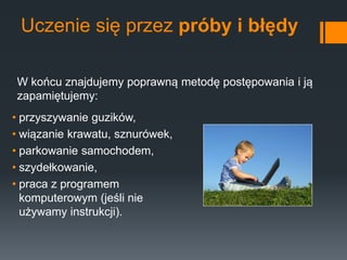 Uczenie się przez próby i błędy
• przyszywanie guzików,
• wiązanie krawatu, sznurówek,
• parkowanie samochodem,
• szydełkowanie,
• praca z programem
komputerowym (jeśli nie
używamy instrukcji).
W końcu znajdujemy poprawną metodę postępowania i ją
zapamiętujemy:
 
