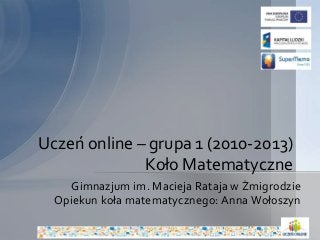 Uczeń online – grupa 1 (2010-2013) 
Koło Matematyczne 
Gimnazjum im. Macieja Rataja w Żmigrodzie 
Opiekun koła matematycznego: Anna Wołoszyn 
 