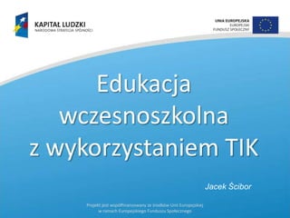 Edukacja
wczesnoszkolna
z wykorzystaniem TIK
Jacek Ścibor
Projekt jest współfinansowany ze środków Unii Europejskiej
w ramach Europejskiego Funduszu Społecznego

 