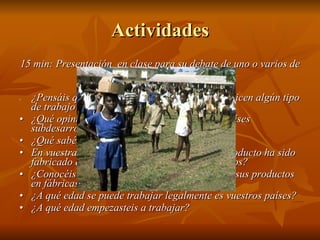 Actividades 15 min: Presentación  en clase para su debate de uno o varios de los siguientes temas: • ¿Pensáis que es adecuado que los menores realicen algún tipo de trabajo remunerado? • ¿Qué opináis sobre el trabajo infantil en los países subdesarrollados? • ¿Qué sabéis sobre la explotación infantil?  • En vuestras compras, ¿tenéis en cuenta si el producto ha sido fabricado en un país donde se explota a los niños? • ¿Conocéis marcas que tengan fama de elabora sus productos en fábricas infantiles? • ¿A qué edad se puede trabajar legalmente es vuestros países? • ¿A qué edad empezasteis a trabajar? 