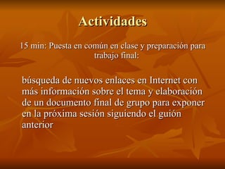 Actividades 15 min: Puesta en común en clase y preparación para trabajo final: búsqueda de nuevos enlaces en Internet con más información sobre el tema y elaboración de un documento final de grupo para exponer en la próxima sesión siguiendo el guión anterior 