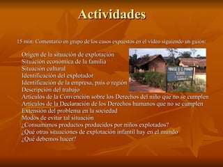 Actividades 15 min: Comentario en grupo de los casos expuestos en el vídeo siguiendo un guión: Origen de la situación de explotación Situación económica de la familia Situación cultural Identificación del explotador Identificación de la empresa, país o región Descripción del trabajo Artículos de la Convención sobre los Derechos del niño que no se cumplen Artículos de la Declaración de los Derechos humanos que no se cumplen Extensión del problema en la sociedad Modos de evitar tal situación ¿Consumimos productos producidos por niños explotados? ¿Qué otras situaciones de explotación infantil hay en el mundo ¿Qué debemos hacer? 