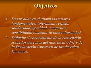 Objetivos 1. Desarrollar en el alumnado valores fundamentales: tolerancia, respeto, solidaridad, igualdad, compasión, sensibilidad, fomentar la interculturalidad  2. Difundir el conocimiento de la convención sobre los derechos del niño de la ONU y de la Declaración Universal de los derechos Humanos. 