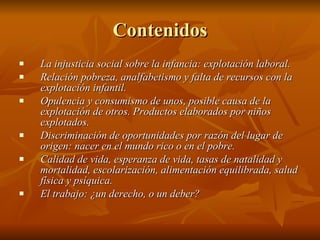 Contenidos La injusticia social sobre la infancia: explotación laboral. Relación pobreza, analfabetismo y falta de recursos con la explotación infantil. Opulencia y consumismo de unos, posible causa de la explotación de otros. Productos elaborados por niños explotados. Discriminación de oportunidades por razón del lugar de origen: nacer en el mundo rico o en el pobre. Calidad de vida, esperanza de vida, tasas de natalidad y mortalidad, escolarización, alimentación equilibrada, salud física y psíquica. El trabajo: ¿un derecho, o un deber? 