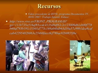 Recursos Vídeo procedente de RTVE, programa Documentos TV, 30/01/2007: Trabajo Infantil, Enlace: http://www.rtve.es/FRONT_PROGRAMAS?go=111b735a516af85ccdc4135d9df82c2e123009d61eb00f778b60af793b191c31b01d775c169a04bdb63d30a57c99b1dea9cafcab42295402b063e25468facc0cf78bae92b0855f6e   