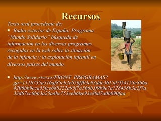 Recursos Texto oral procedente de: Radio exterior de España: Programa  “ Mundo Solidario” búsqueda de  información en los diversos programas  recogidos en la web sobre la situación  de la infancia y la explotación infantil en  diversos países del mundo. http://www.rtve.es/FRONT_PROGRAMAS?go=111b735a516af85cb2e656ff03e93ddc3615d7f54158e866a4206bb9cca55fce688222a95f7e566b3f9b9e7a728458b3a2f7a33d67cc6b63a25a4be753eeb6be93e80d7a0b090faa   