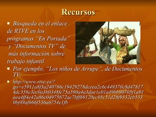 Recursos Búsqueda en el enlace  de RTVE en los  programas “En Portada” y “Documentos TV” de más información sobre  trabajo infantil Por ejemplo, “Los niños de Arrupe”, de Documentos TV: http://www.rtve.es/?go=e5911a8f3a240786c19429278dceea2c6c449370c8d478174dc358e3ec0a3b0348fe75a590a4a3dae1e01a49bb90705f1a91aea4ff4e42a86c04975672ac7bff69120ec95c51d28f9532eb5530bf49af666f536a6754e1fb 