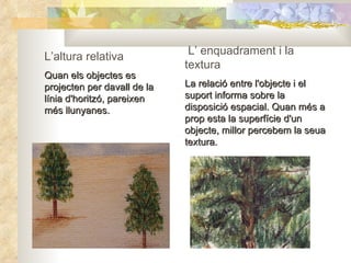L’altura relativa Quan els objectes es projecten per davall de la línia d'horitzó, pareixen més llunyanes. L’ enquadrament i la textura La relació entre l'objecte i el suport informa sobre la disposició espacial. Quan més a prop esta la superfície d'un objecte, millor percebem la seua textura. 