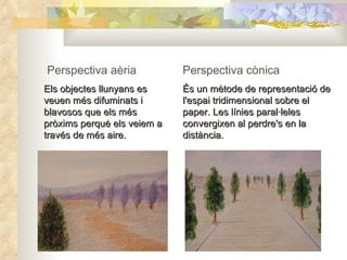Perspectiva aèria Els objectes llunyans es veuen més difuminats i blavosos que els més pròxims perquè els veiem a través de més aire.   Perspectiva cònica És un mètode de representació de l'espai tridimensional sobre el paper. Les línies paral·leles convergixen al perdre's en la distància. 