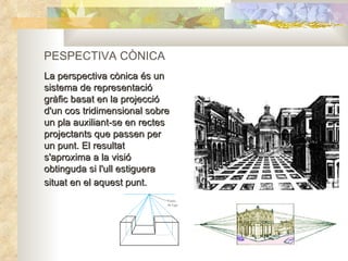 PESPECTIVA CÒNICA La perspectiva cònica és un sistema de representació gràfic basat en la projecció d'un cos tridimensional sobre un pla auxiliant-se en rectes projectants que passen per un punt. El resultat s'aproxima a la visió obtinguda si l'ull estiguera situat en el aquest punt.   