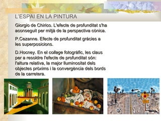 L’ESPAI EN LA PINTURA Giorgio de Chirico. L'efecte de profunditat s'ha aconseguit per mitjà de la perspectiva cònica. P.Cezanne. Efecte de profunditat gràcies a les superposicions. D.Hocney. En el  collage  fotogràfic, les claus per a resoldre l'efecte de profunditat són: l'altura relativa, la major lluminositat dels objectes pròxims i la convergència dels bords de la carretera. 