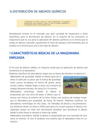 6.DISTRIBUCIÓN DE ABONOS QUÍMICOS


                La distribución de abonos químicos se realiza habitualmente con maquinaria
                específica para dicha operación cuando se trata de grandes extensiones y
                manualmente cuando se trata pequeñas zonas.




Actualmente existen en el mercado una gran variedad de maquinaria y útiles
específicos para la distribución de abonos. En la mayoría de las ocasiones, la
maquinaria que se usa para la aplicación de abonos químicos es la misma que la
usada en abonos naturales. Igualmente el resto de equipos y herramientas que se
emplea es el mismo para uno y otro tipo de abonos.


7.CARACTERÍSTICAS BÁSICAS DE LA MAQUINARIA
EMPLEADA


En el caso de abonos sólidos, la máquina usada para la aplicación de abonos por
excelencia es la abonadora.
Podemos clasificar las abonadoras según sea su forma de distribuir el abono en:
 •Abonadora de gravedad: donde el abono pasa de la
 tolva al suelo por su peso, por la fuerza de gravedad.
 Suele usarse en abonos en forma de grano, perla,
 cristal y polvo. Pueden llegar a tener una anchura de
 trabajo bastante elevada, de hasta 8 o 10 metros.
 •Abonadora    centrífuga:          donde          el     abono         es
 propulsado por una serie de palas o hélices que lo
 lanzan con fuerza al exterior de la tolva. Posee una anchura de trabajo mayor
 que la abonadora por gravedad, de hasta 30 metros. Podemos clasificar las
 abonadoras centrífugas en dos tipos, las llamadas de discos y las pendulares.
 Las primeras tienen un disco o hélice que gira y es el que expulsa el abono y las
 segundas tienen un tubo con movimiento pendular que distribuye el abono
 desde la tolva hasta la ventana o hueco de salida.
 •Abonadora neumática: donde el abono es propulsado por una corriente de aire
 hacia el exterior. El aire lo produce una turbina que la abonadora lleva en su
 interior.
 