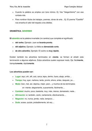 Ntra. Sra. De la Asunción Pepa Castejón Alcázar
2
 Cuando la palabra se emplea con tono irónico. Ej: Vas "elegantísimo" con esa
corbata rota.
 Para nombrar títulos de trabajos, poemas, obras de arte... Ej: El poema "Castilla"
nos enseña el valor del respeto a los débiles.
GRAMÁTICA. ADVERBIO
El adverbio es la palabra invariable (no cambia) que completa el significado:
 del verbo. Ejemplo: Juan se levanta pronto.
 del adjetivo. Ejemplo: La falda es demasiada corta.
 de otro adverbio. Ejemplo: El coche va muy rápido.
Existen también los adverbios terminados en -mente. se forman al añadir esta
terminación a algunos adjetivos. Estos adverbios suelen expresar modo. Ejs: fácilmente,
tranquilamente, rápidamente.
Los adverbios pueden ser:
 Lugar: aquí, ahí, allí, acá, cerca, lejos, dentro, fuera, abajo, arriba....
 Tiempo: hoy, ayer, mañana, tarde, pronto, ahora, antes, después, ya....
 Modo: bien, mal, así, deprisa, mejor, peor... y muchos de los terminados
en -mente: alegremente, suavemente, fácilmente....
 Cantidad: mucho, poco, bastante, muy, más, menos, demasiado, nada...
 Afirmación: sí, también, cierto, ciertamente, efectivamente....
 Negación: no, nunca, jamás, nada, tampoco....
 Duda: acaso, quizás, probablemente, tal vez....
 