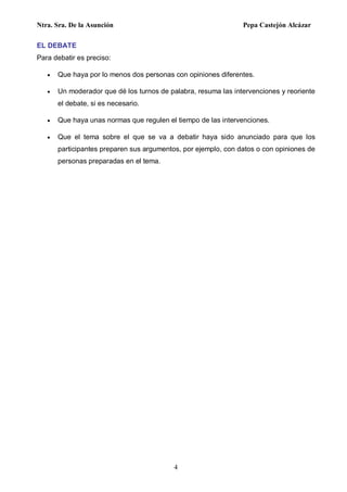 Ntra. Sra. De la Asunción Pepa Castejón Alcázar
4
EL DEBATE
Para debatir es preciso:
 Que haya por lo menos dos personas con opiniones diferentes.
 Un moderador que dé los turnos de palabra, resuma las intervenciones y reoriente
el debate, si es necesario.
 Que haya unas normas que regulen el tiempo de las intervenciones.
 Que el tema sobre el que se va a debatir haya sido anunciado para que los
participantes preparen sus argumentos, por ejemplo, con datos o con opiniones de
personas preparadas en el tema.
 