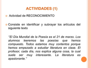 ACTIVIDADES (1)




Actividad de RECONOCIMIENTO
Consiste en identificar y subrayar los artículos del
siguiente texto
‘’El Día Mundial de la Poesía es el 21 de marzo. Los
alumnos leeremos las poesías que hemos
compuesto. Todos estamos muy contentos porque
hemos empezado a estudiar literatura en clase. El
profesor, cada día, nos explica alguna cosa, la cual
suele ser muy interesante. La literatura es
apasionante.’’

 