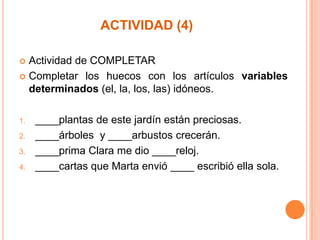 ACTIVIDAD (4)
Actividad de COMPLETAR
 Completar los huecos con los artículos variables
determinados (el, la, los, las) idóneos.


1.
2.
3.
4.

____plantas de este jardín están preciosas.
____árboles y ____arbustos crecerán.
____prima Clara me dio ____reloj.
____cartas que Marta envió ____ escribió ella sola.

 