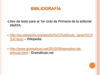 BIBLIOGRAFÍA
-Libro de texto para el 1er ciclo de Primaria de la editorial
ANAYA


http://es.wikipedia.org/wiki/Art%C3%ADculo_(gram%C3
%A1tica) – Wikipedia



http://www.gramaticas.net/2010/09/ejemplos-dearticulo.html - Gramáticas.net

 