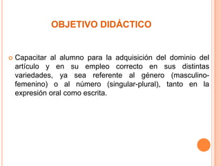 OBJETIVO DIDÁCTICO



Capacitar al alumno para la adquisición del dominio del
artículo y en su empleo correcto en sus distintas
variedades, ya sea referente al género (masculinofemenino) o al número (singular-plural), tanto en la
expresión oral como escrita.

 