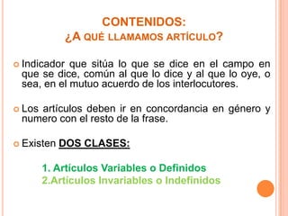 CONTENIDOS:
¿A QUÉ LLAMAMOS ARTÍCULO?
 Indicador

que sitúa lo que se dice en el campo en
que se dice, común al que lo dice y al que lo oye, o
sea, en el mutuo acuerdo de los interlocutores.

 Los

artículos deben ir en concordancia en género y
numero con el resto de la frase.

 Existen

DOS CLASES:

1. Artículos Variables o Definidos
2.Artículos Invariables o Indefinidos

 