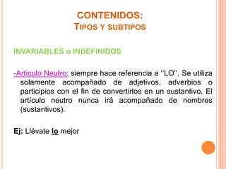 CONTENIDOS:
TIPOS Y SUBTIPOS
INVARIABLES o INDEFINIDOS

-Artículo Neutro: siempre hace referencia a ‘’LO’’. Se utiliza
solamente acompañado de adjetivos, adverbios o
participios con el fin de convertirlos en un sustantivo. El
artículo neutro nunca irá acompañado de nombres
(sustantivos).
Ej: Llévate lo mejor

 