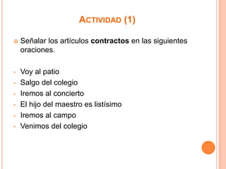 ACTIVIDAD (1)


Señalar los artículos contractos en las siguientes
oraciones.

•

Voy al patio
Salgo del colegio
Iremos al concierto
El hijo del maestro es listísimo
Iremos al campo
Venimos del colegio

•

•
•
•
•

 