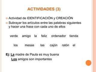 ACTIVIDADES (3)
Actividad de IDENTIFICACIÓN y CREACIÓN
 Subrayar los artículos entre las palabras siguientes
y hacer una frase con cada uno de ellos


verde
los

amigo
mesas

la

feliz
las

ordenador
cajón

Ej: La madre de Paula es muy buena
Los amigos son importantes

ratón

tienda
el

 