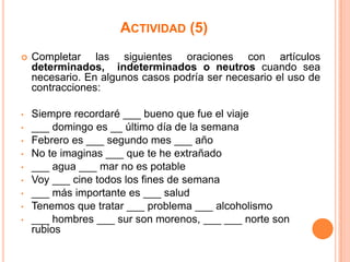 ACTIVIDAD (5)


Completar las siguientes oraciones con artículos
determinados, indeterminados o neutros cuando sea
necesario. En algunos casos podría ser necesario el uso de
contracciones:

•

Siempre recordaré ___ bueno que fue el viaje
___ domingo es __ último día de la semana
Febrero es ___ segundo mes ___ año
No te imaginas ___ que te he extrañado
___ agua ___ mar no es potable
Voy ___ cine todos los fines de semana
___ más importante es ___ salud
Tenemos que tratar ___ problema ___ alcoholismo
___ hombres ___ sur son morenos, ___ ___ norte son
rubios

•
•
•
•
•
•
•
•

 