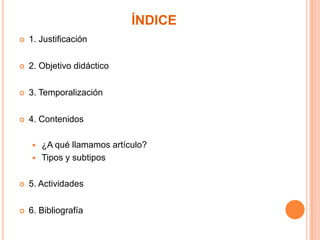 ÍNDICE


1. Justificación



2. Objetivo didáctico



3. Temporalización



4. Contenidos



¿A qué llamamos artículo?
Tipos y subtipos



5. Actividades



6. Bibliografía

 