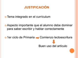 JUSTIFICACIÓN
 Tema

integrado en el currículum

 Aspecto

importante que el alumno debe dominar
para saber escribir y hablar correctamente

 1er

ciclo de Primaria

Comienzo lectoescritura

Buen uso del artículo

 