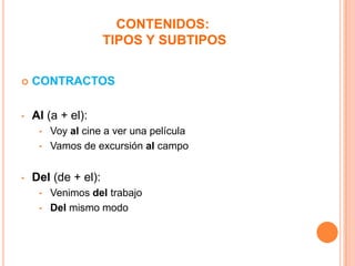 CONTENIDOS:
TIPOS Y SUBTIPOS


CONTRACTOS

•

Al (a + el):
•

Voy al cine a ver una película
• Vamos de excursión al campo
•

Del (de + el):
•

Venimos del trabajo
• Del mismo modo

 