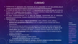 CUBISMO
VIDEO
FUTURISMO:
https://www
.youtube.co
m/watch?v=
Rn8UFDKUo
Rc&index=5
&list=PLMqS
MS8mXi2XU
uVde-
7TWekQfRhT
qhSp0
 Posiblemente la aportación más importante de las vanguardias ya que por primera vez se
rompe con el concepto de espacio y perspectiva heredado del Renacimiento.
 El nombre de este estilo se debe también a la descripción por un crítico de arte de la obra de
Braque, como realizada a base de cubitos (“Desprecia la forma y reduce todo –los paisajes, las
figuras t las casas-, a patrones geométricos, a cubos”).
 Se basan fundamentalmente en la obra de Cézanne, caracterizada por la ordenación
geométrica de las formas. También influencia de la escultura africana y prehistórica.
 Características:
• Reducción de los objetos a figuras geométricas: cubos, cilindros, conos, esferas,...
• Rechazo de la perspectiva tradicional por ser un engaño, ya que el lienzo sólo tiene 2
dimensiones.
• Representa las cosas no como se ven (perspectiva monofocal), sino como sabemos que
son (perspectiva múltiple): se representan diferentes puntos de vista de un objeto en un
mismo plano (girar alrededor del objeto, y combinar distintos ángulos del mismo). Se
trata de un arte intelectual: ofrece una realidad descompuesta, y es el cerebro el que lo
analiza y recompone.
• Predomina la línea sobre el color:
• uso de colores apagados: pardos y grises
• no estudio naturalista de la luz, sino arbitrario
• Temas no innovadores (bodegones, paisajes, retratos), aunque se vuelven irrelevantes:
lo que se buscan es mostrar la estructura formal de los motivos.
 