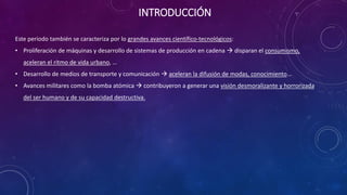 INTRODUCCIÓN
Este periodo también se caracteriza por lo grandes avances científico-tecnológicos:
• Proliferación de máquinas y desarrollo de sistemas de producción en cadena 
disparan el consumismo, aceleran el ritmo de vida urbano, …
• Desarrollo de medios de transporte y comunicación  aceleran la difusión de
modas, conocimiento…
• No obstante, muchos avances se pusieron al servicio de la guerra y la muerte (bomba
atómica, tanques, ametralladoras, avionetas, gases letales…)  contribuyó a generar
una visión desmoralizante y horrorizada del ser humano y de su capacidad
destructiva
 