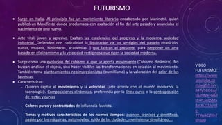 FUTURISMO
VIDEO
FUTURISMO:
https://www
.youtube.co
m/watch?v=
847y5CGCqy
s&index=6&li
st=PLMqSMS
8mXi2XUuVd
e-
7TWekQfRhT
qhSp0
 Surge en Italia. Al principio fue un movimiento literario encabezado por Marinetti, quien
publicó un Manifiesto donde proclamaba con exaltación el fin del arte pasado y anunciaba el
nacimiento de uno nuevo.
 Arte vital, joven y agresivo. Exaltan las excelencias del progreso y la moderna sociedad
industrial. Defienden con radicalidad la liquidación de los vestigios del pasado (tradición,
ruinas, museos, bibliotecas, academias…) que lastran el presente, para proponer un arte
basado en el dinamismo y la velocidad vertiginosa que rigen la sociedad moderna.
 Surge como una evolución del cubismo al que se aporta movimiento (Cubismo dinámico). No
buscan analizar el objeto, sino hacer visibles las transformaciones en relación al movimiento.
También toma planteamientos neoimpresionistas (puntillismo) y la valoración del color de los
fauvistas.
 Características:
˗ Quieren captar el movimiento y la velocidad (arte acorde con el mundo moderno, la
tecnología):. Composiciones dinámicas, preferencia por la línea curva o la contraposición
de rectas y curvas
˗ Colores puros y contrastados de influencia fauvista.
˗ Temas y motivos característicos de los nuevos tiempos: avances técnicos y científicos,
pasión por las máquinas, automóviles, ruido de las ciudades, movimiento simultáneo….
 