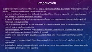 INTRODUCCIÓN
Concepto: las denominadas “Vanguardias” son una serie de movimientos artísticos desarrollados durante la primera mitad
del siglo XX a partir del Impresionismo y el Postimpresionismo.
• La denominación de Vanguardia viene del francés “Avant Garde” (por delante de la guardia), y viene a significar que
estos pintores se consideran adelantados a su tiempo.
• La mayoría de los pintores de las primeras vanguardias se forman en el Impresionismo y Postimpresionismo y de ahí
evolucionan por nuevos caminos.
• Carácter experimental: son estilos de corta vida (reflejo de la celeridad cada vez mayor de los cambios en todos los
órdenes), pero de gran fuerza innovadora.
• Estilos heterogéneos, pero comparten un mismo espíritu de libertad y de ruptura con las convenciones artísticas
tradicionales (perspectiva, claroscuro,...) y el afán de novedad.
• Sus obras suelen presentar un gran compromiso social e ideológico (arte = medio para transformar y mejorar la
sociedad).
• Muchos incorporan nuevas técnicas (collage,...) y materiales (plástico, tierra, deshecho, fotografía,...) con las que
experimentan.
• Antinaturalismo: la pintura no busca ya imitar la naturaleza sino expresar los estados de ánimo del artista o representar
las cosas como son en lugar de como las vemos
 