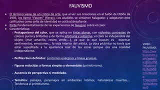 FAUVISMO
VIDEO
FAUVISMO:
https://ww
w.youtube.c
om/watch?
v=BwbsIRM
Tw3g&list=
PLMqSMS8
mXi2XUuVd
e-
7TWekQfRh
TqhSp0&ind
ex=3
 El término viene de un crítico de arte, que al ver sus creaciones en el Salón de Otoño de
1905, los llamó “Fauves” (fieras). Los aludidos se sintieron halagados y adoptaron este
calificativo como seña de identidad en actitud desafiante.
 Parte fundamentalmente de las experiencias de Gauguin sobre el color.
 Características:
˗ Protagonismo del color, que se aplica en tintas planas, con violentos contrastes de
colores puros y brillantes y de forma arbitraria y subjetiva: el color se independiza del
objeto (mar amarillo, rostro verde,...), ya que lo que buscan es expresar
sentimientos, emociones... la vida interior del artista. La obra pictórica no tenía que
estar supeditada a la apariencia real de las cosas porque era una realidad
independiente.
˗ Perfiles bien definidos: contornos enérgicos y líneas gruesas.
˗ Figuras reducidas a formas simples y elementales (primitivismo).
˗ Ausencia de perspectiva ni modelado.
˗ Temática: paisajes, personajes en ambientes íntimos, naturalezas muertas,...
Tendencia al primitivismo.
 