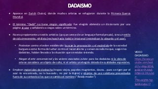 DADAISMO
VIDEO
DADAISMO:
https://www.yo
utube.com/wat
ch?v=4Hgc8DtIL
gc&list=PLMqS
MS8mXi2XUuVd
e-
7TWekQfRhTqh
Sp0&index=7
 Aparece en Zurich (Suiza), donde muchos artistas se refugiaron durante la Primera Guerra
Mundial.
 El término “Dadá” no tiene ningún significado: fue elegido abriendo un diccionario por una
página al azar y señalando a ciegas sobre un término.
 No era propiamente un estilo artístico (ya que carece de un lenguaje formal propio), sino un estilo
de vida irreverente, nihilista (rechazo hacia todo) e irracional (reivindican lo absurdo y el azar).
• Protestan contra el orden establecido: buscan la provocación y el escándalo de la sociedad
burguesa como forma de luchar contra el racionalismo y convencionalismo que, según los
dadaístas, habían llevado a la situación que se estaba viviendo.
• Niegan el arte convencional y los valores asociados a éste: para los dadaístas ni la obra de
arte se considera un objeto de culto, ni el artista un elegido dotado de cualidades especiales.
 Emplean materiales de deshecho (trapos viejos, papeles mugrientos, clavos… pues se rigen por el
azar -lo encontrado, no lo buscado-, no por la lógica) y objetos de uso cotidiano presentados
fuera de su contexto a los que se cambia el nombre (“Ready-mades”)
 