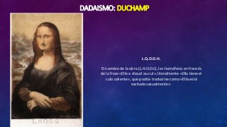 DADAISMO: DUCHAMP
L.Q.O.O.H.
El nombre de la obra (L.H.O.O.Q.) es homófono en francés
de la frase «Elle a chaud au cul», literalmente «Ella tiene el
culo caliente», que podría traducirse como «Ella está
excitada sexualmente».
 