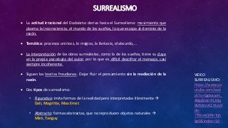 SURREALISMO
VIDEO
SURREALISMO:
https://www.yo
utube.com/wat
ch?v=GgbwjeH_
ABg&list=PLMq
SMS8mXi2XUuV
de-
7TWekQfRhTqh
Sp0&index=10
 La actitud irracional del Dadaísmo deriva hacia el Surrealismo: movimiento que
plasma la inconsciencia, el mundo de los sueños, lo que escapa al dominio de la
razón.
 Temática: procesos oníricos, lo mágico, la fantasía, el absurdo,...
 La interpretación de las obras surrealistas, como la de los sueños, tiene su clave
en la propia psicología del autor, por lo que es difícil descifrar el mensaje, casi
siempre incoherente.
 Siguen las teorías freudianas. Dejar fluir el pensamiento sin la mediación de la
razón.
 Dos tipos de surrealismo:
• Figurativo: imita formas de la realidad pero interpretadas libremente 
Dalí, Magritte, Max Ernst
• Abstracto: formas abstractas, que no reproducen objetos naturales 
Miró, Tanguy
 